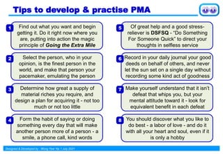 Designed & Developed by : Wong Yew Yip 1 July 2021
Tips to develop & practise PMA
Find out what you want and begin
getting it. Do it right now where you
are, putting into action the magic
principle of Going the Extra Mile
Select the person, who in your
opinion, is the finest person in the
world, and make that person your
pacemaker, emulating the person
Determine how great a supply of
material riches you require, and
design a plan for acquiring it - not too
much or not too little
Form the habit of saying or doing
something every day that will make
another person more of a person - a
smile, a phone call, kind words
1
2
3
4
Of great help and a good stress-
reliever is DSFSQ - “Do Something
For Someone Quick” to direct your
thoughts in selfless service
Record in your daily journal your good
deeds on behalf of others, and never
let the sun set on a single day without
recording some kind act of goodness
Make yourself understand that it isn’t
defeat that whips you, but your
mental attitude toward it - look for
equivalent benefit in each defeat
You should discover what you like to
do best - a labor of love - and do it
with all your heart and soul, even if it
is only a hobby
5
6
7
8
 