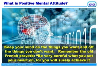 Designed & Developed by : Wong Yew Yip 1 July 2021
Keep your mind on the things you want and off
the things you don’t want. Remember the old
French proverb: “Be very careful what you set
your heart on, for you will surely achieve it
What is Positive Mental Attitude?
 