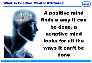 Designed & Developed by : Wong Yew Yip 1 July 2021
What is Positive Mental Attitude?
A positive mind
finds a way it can
be done, a
negative mind
looks for all the
ways it can’t be
done
 