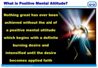 Designed & Developed by : Wong Yew Yip 1 July 2021
Nothing great has ever been
achieved without the aid of
a positive mental attitude
which begins with a definite
burning desire and
intensified until the desire
becomes applied faith
What is Positive Mental Attitude?
 