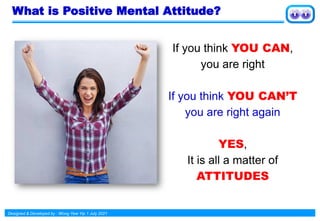 Designed & Developed by : Wong Yew Yip 1 July 2021
What is Positive Mental Attitude?
If you think YOU CAN,
you are right
If you think YOU CAN’T
you are right again
YES,
It is all a matter of
ATTITUDES
 