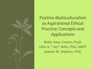 Molly Haas Cowan, PsyD
John A. “Jay” Mills, PhD, ABPP
Jeanne M. Slattery, PhD
Positive Multiculturalism
as Aspirational Ethical
Practice: Concepts and
Applications
 
