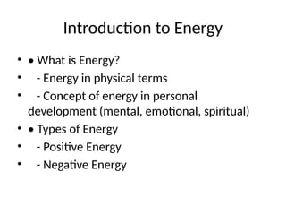Introduction to Energy
• • What is Energy?
• - Energy in physical terms
• - Concept of energy in personal
development (mental, emotional, spiritual)
• • Types of Energy
• - Positive Energy
• - Negative Energy
 
