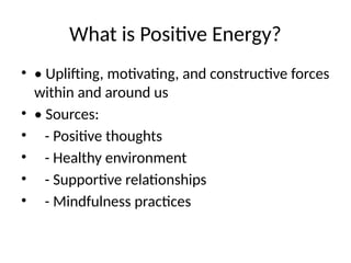 What is Positive Energy?
• • Uplifting, motivating, and constructive forces
within and around us
• • Sources:
• - Positive thoughts
• - Healthy environment
• - Supportive relationships
• - Mindfulness practices
 
