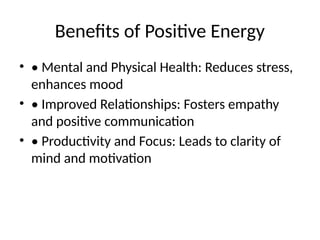 Benefits of Positive Energy
• • Mental and Physical Health: Reduces stress,
enhances mood
• • Improved Relationships: Fosters empathy
and positive communication
• • Productivity and Focus: Leads to clarity of
mind and motivation
 