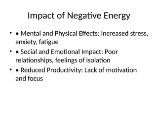 Impact of Negative Energy
• • Mental and Physical Effects: Increased stress,
anxiety, fatigue
• • Social and Emotional Impact: Poor
relationships, feelings of isolation
• • Reduced Productivity: Lack of motivation
and focus
 