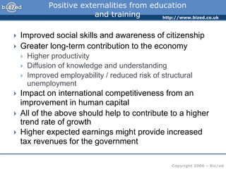 http://www.bized.co.uk
Copyright 2006 – Biz/ed
Positive externalities from education
and training
 Improved social skills and awareness of citizenship
 Greater long-term contribution to the economy
 Higher productivity
 Diffusion of knowledge and understanding
 Improved employability / reduced risk of structural
unemployment
 Impact on international competitiveness from an
improvement in human capital
 All of the above should help to contribute to a higher
trend rate of growth
 Higher expected earnings might provide increased
tax revenues for the government
 