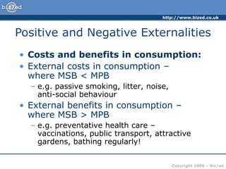 http://www.bized.co.uk
Copyright 2006 – Biz/ed
• Costs and benefits in consumption:
• External costs in consumption –
where MSB < MPB
– e.g. passive smoking, litter, noise,
anti-social behaviour
• External benefits in consumption –
where MSB > MPB
– e.g. preventative health care –
vaccinations, public transport, attractive
gardens, bathing regularly!
Positive and Negative Externalities
 