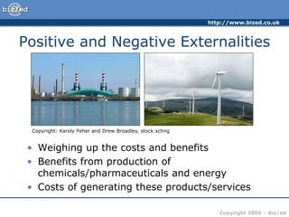 http://www.bized.co.uk
Copyright 2006 – Biz/ed
• Weighing up the costs and benefits
• Benefits from production of
chemicals/pharmaceuticals and energy
• Costs of generating these products/services
Copyright: Karoly Feher and Drew Broadley, stock.xchng
Positive and Negative Externalities
 