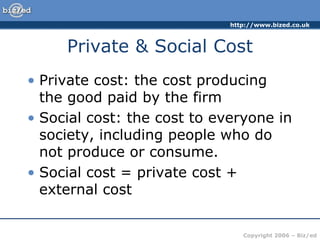 http://www.bized.co.uk
Copyright 2006 – Biz/ed
Private & Social Cost
• Private cost: the cost producing
the good paid by the firm
• Social cost: the cost to everyone in
society, including people who do
not produce or consume.
• Social cost = private cost +
external cost
 