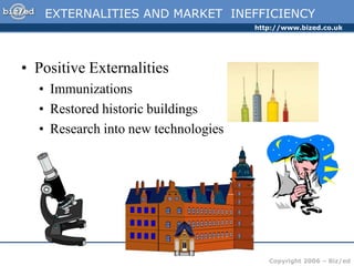 http://www.bized.co.uk
Copyright 2006 – Biz/ed
EXTERNALITIES AND MARKET INEFFICIENCY
• Positive Externalities
• Immunizations
• Restored historic buildings
• Research into new technologies
 