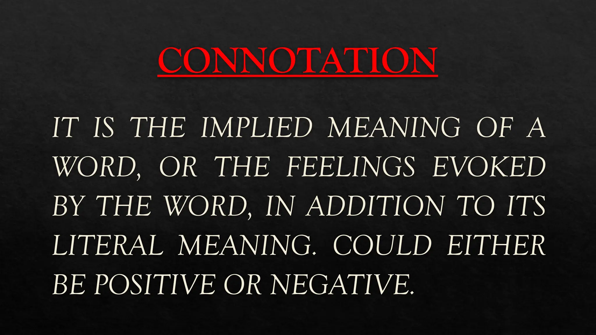 CONNOTATION
IT IS THE IMPLIED MEANING OF A
WORD, OR THE FEELINGS EVOKED
BY THE WORD, IN ADDITION TO ITS
LITERAL MEANING. COULD EITHER
BE POSITIVE OR NEGATIVE.
 