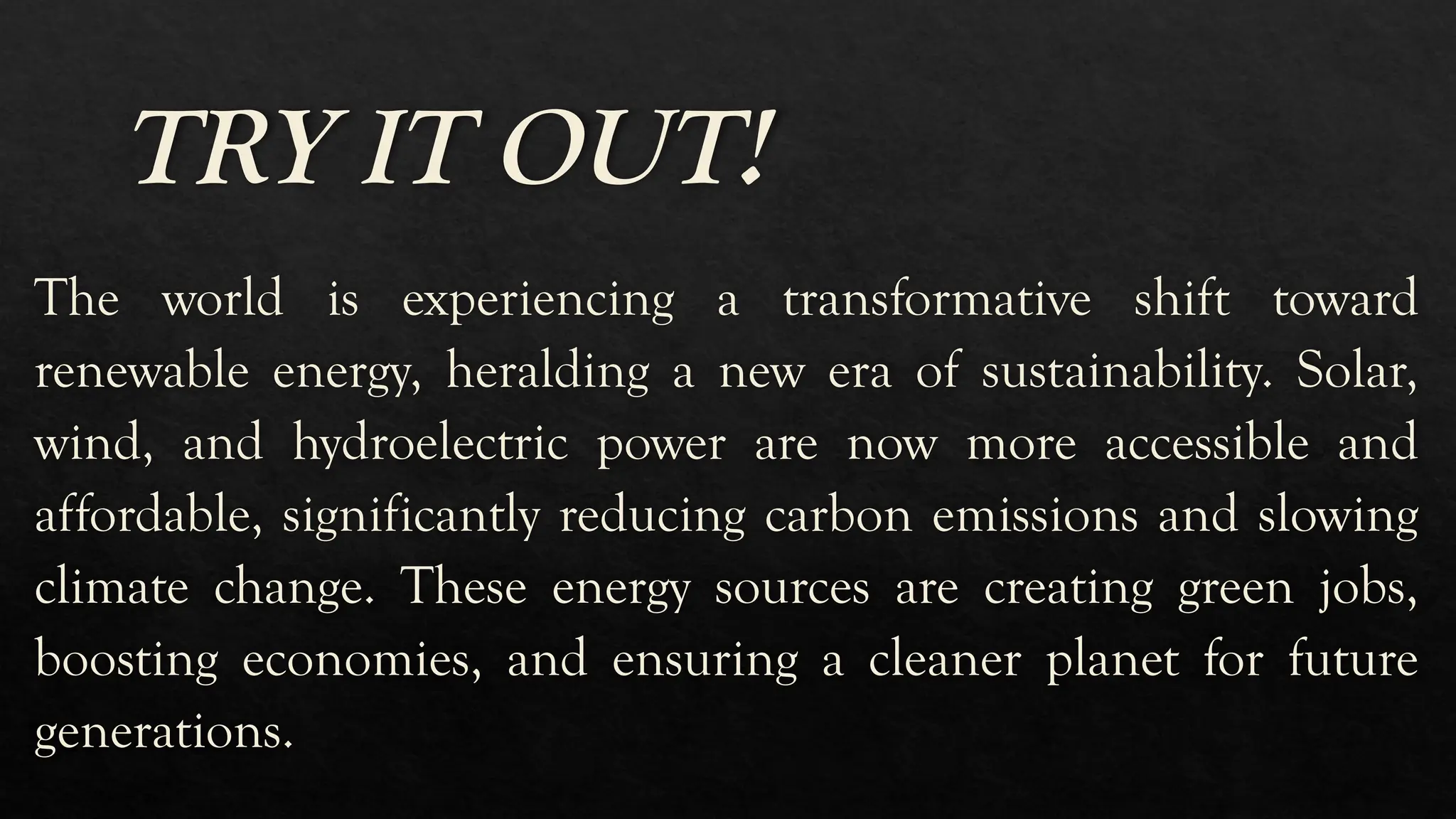 TRY IT OUT!
The world is experiencing a transformative shift toward
renewable energy, heralding a new era of sustainability. Solar,
wind, and hydroelectric power are now more accessible and
affordable, significantly reducing carbon emissions and slowing
climate change. These energy sources are creating green jobs,
boosting economies, and ensuring a cleaner planet for future
generations.
 