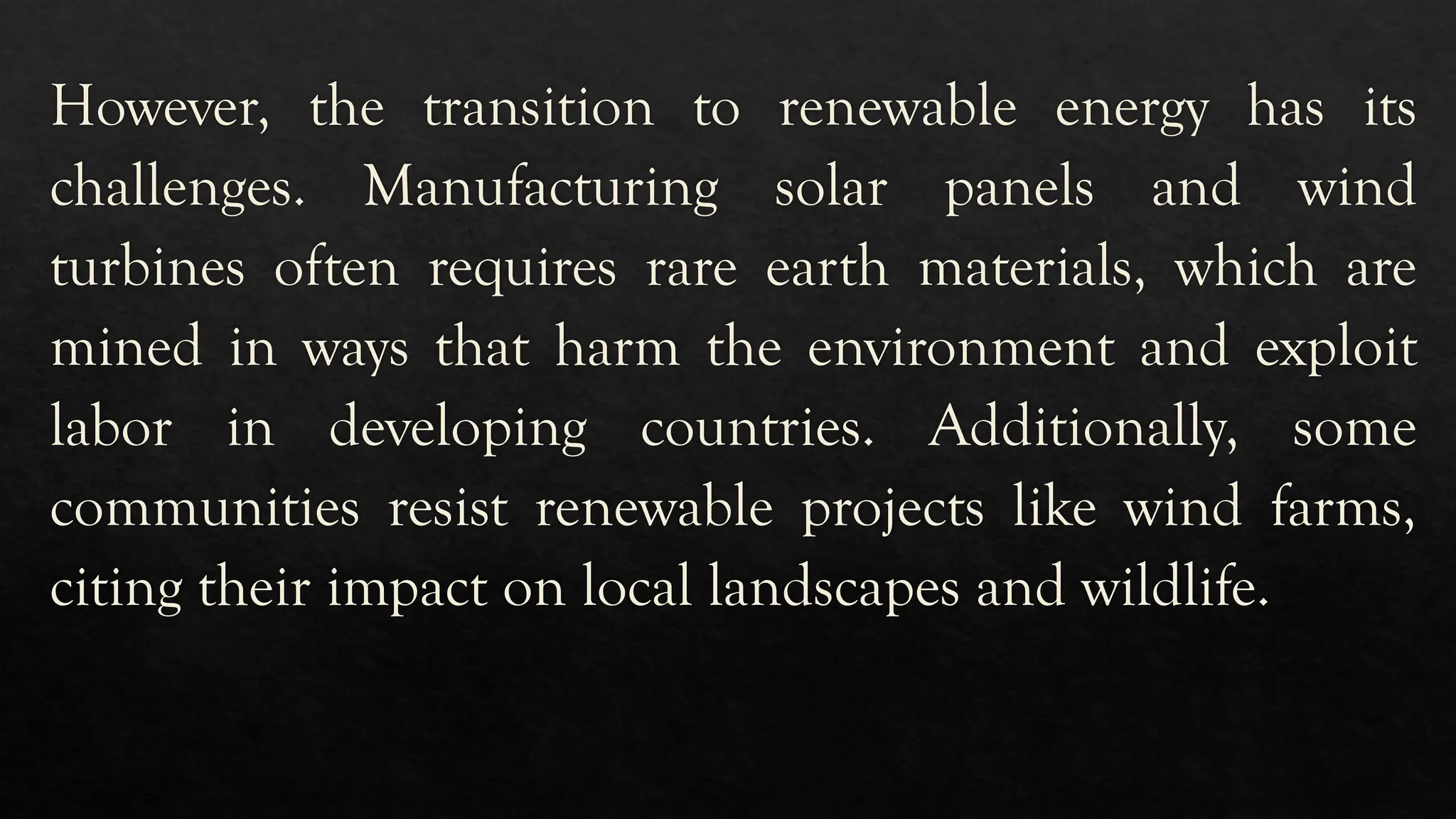 However, the transition to renewable energy has its
challenges. Manufacturing solar panels and wind
turbines often requires rare earth materials, which are
mined in ways that harm the environment and exploit
labor in developing countries. Additionally, some
communities resist renewable projects like wind farms,
citing their impact on local landscapes and wildlife.
 