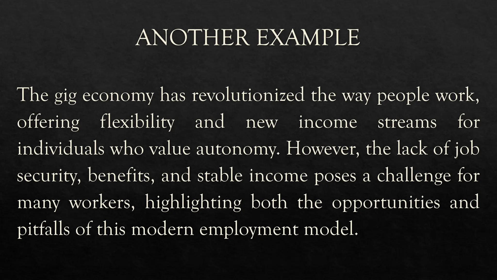 ANOTHER EXAMPLE
The gig economy has revolutionized the way people work,
offering flexibility and new income streams for
individuals who value autonomy. However, the lack of job
security, benefits, and stable income poses a challenge for
many workers, highlighting both the opportunities and
pitfalls of this modern employment model.
 