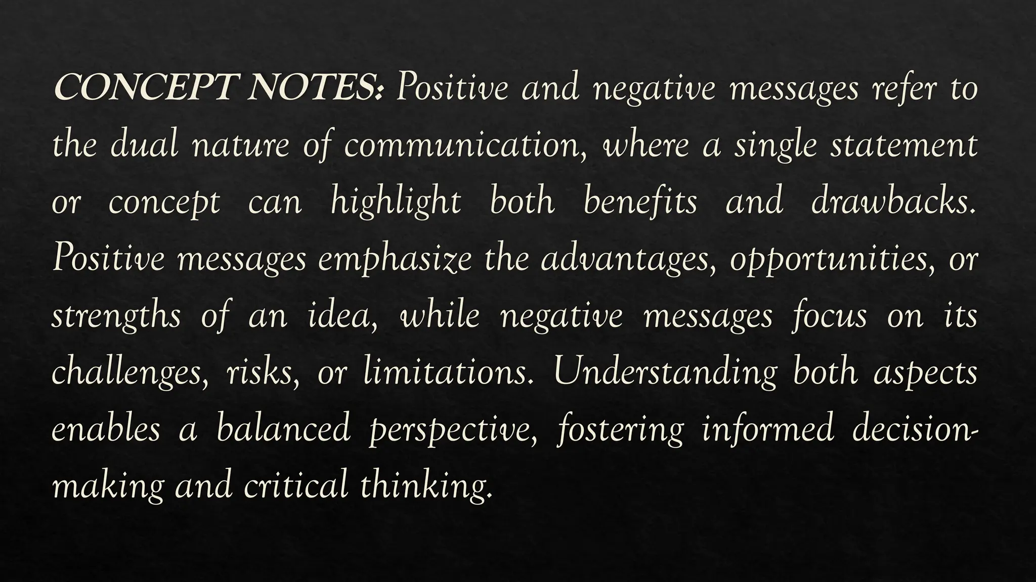 CONCEPT NOTES: Positive and negative messages refer to
the dual nature of communication, where a single statement
or concept can highlight both benefits and drawbacks.
Positive messages emphasize the advantages, opportunities, or
strengths of an idea, while negative messages focus on its
challenges, risks, or limitations. Understanding both aspects
enables a balanced perspective, fostering informed decision-
making and critical thinking.
 