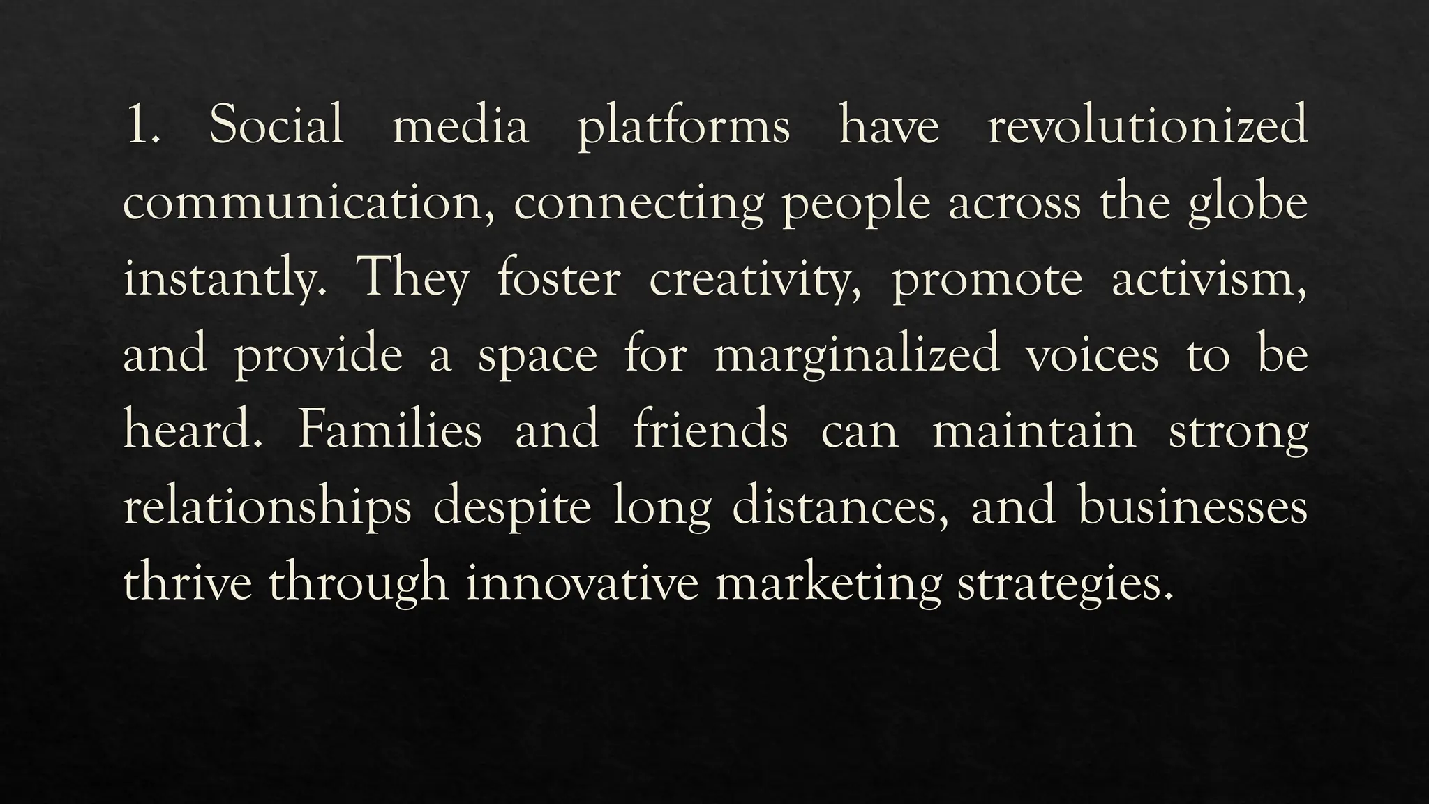 1. Social media platforms have revolutionized
communication, connecting people across the globe
instantly. They foster creativity, promote activism,
and provide a space for marginalized voices to be
heard. Families and friends can maintain strong
relationships despite long distances, and businesses
thrive through innovative marketing strategies.
 