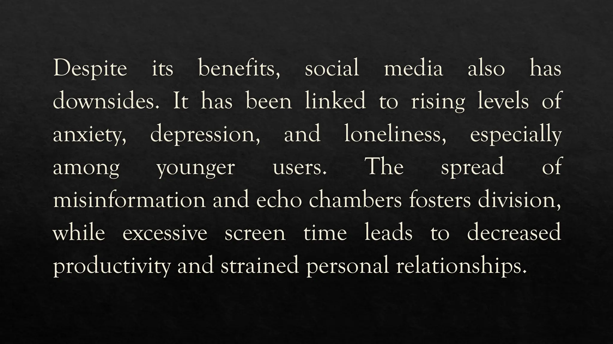 Despite its benefits, social media also has
downsides. It has been linked to rising levels of
anxiety, depression, and loneliness, especially
among younger users. The spread of
misinformation and echo chambers fosters division,
while excessive screen time leads to decreased
productivity and strained personal relationships.
 