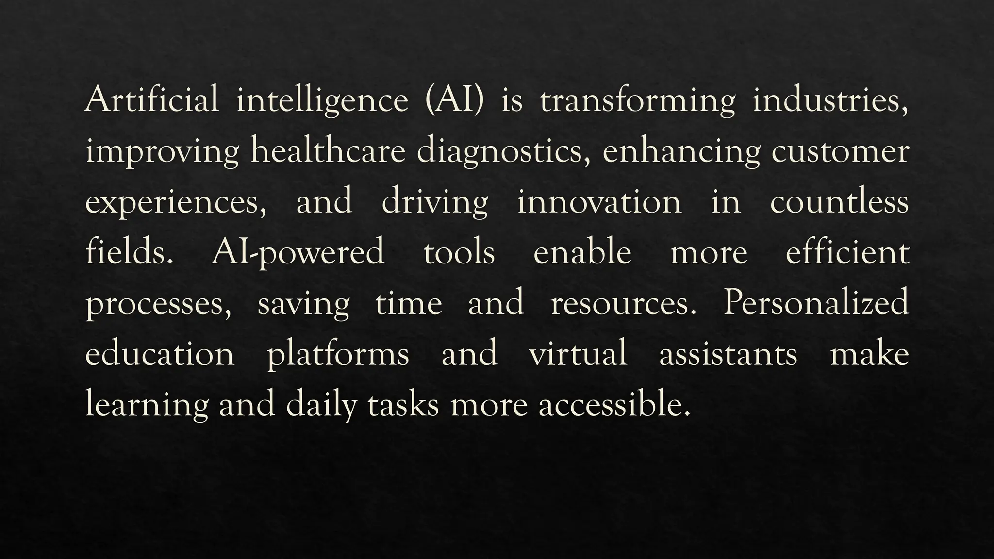 Artificial intelligence (AI) is transforming industries,
improving healthcare diagnostics, enhancing customer
experiences, and driving innovation in countless
fields. AI-powered tools enable more efficient
processes, saving time and resources. Personalized
education platforms and virtual assistants make
learning and daily tasks more accessible.
 