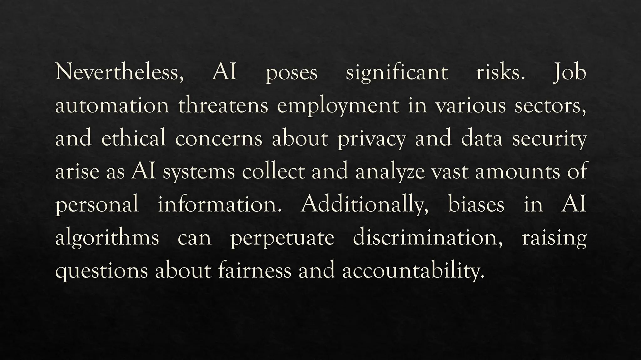 Nevertheless, AI poses significant risks. Job
automation threatens employment in various sectors,
and ethical concerns about privacy and data security
arise as AI systems collect and analyze vast amounts of
personal information. Additionally, biases in AI
algorithms can perpetuate discrimination, raising
questions about fairness and accountability.
 