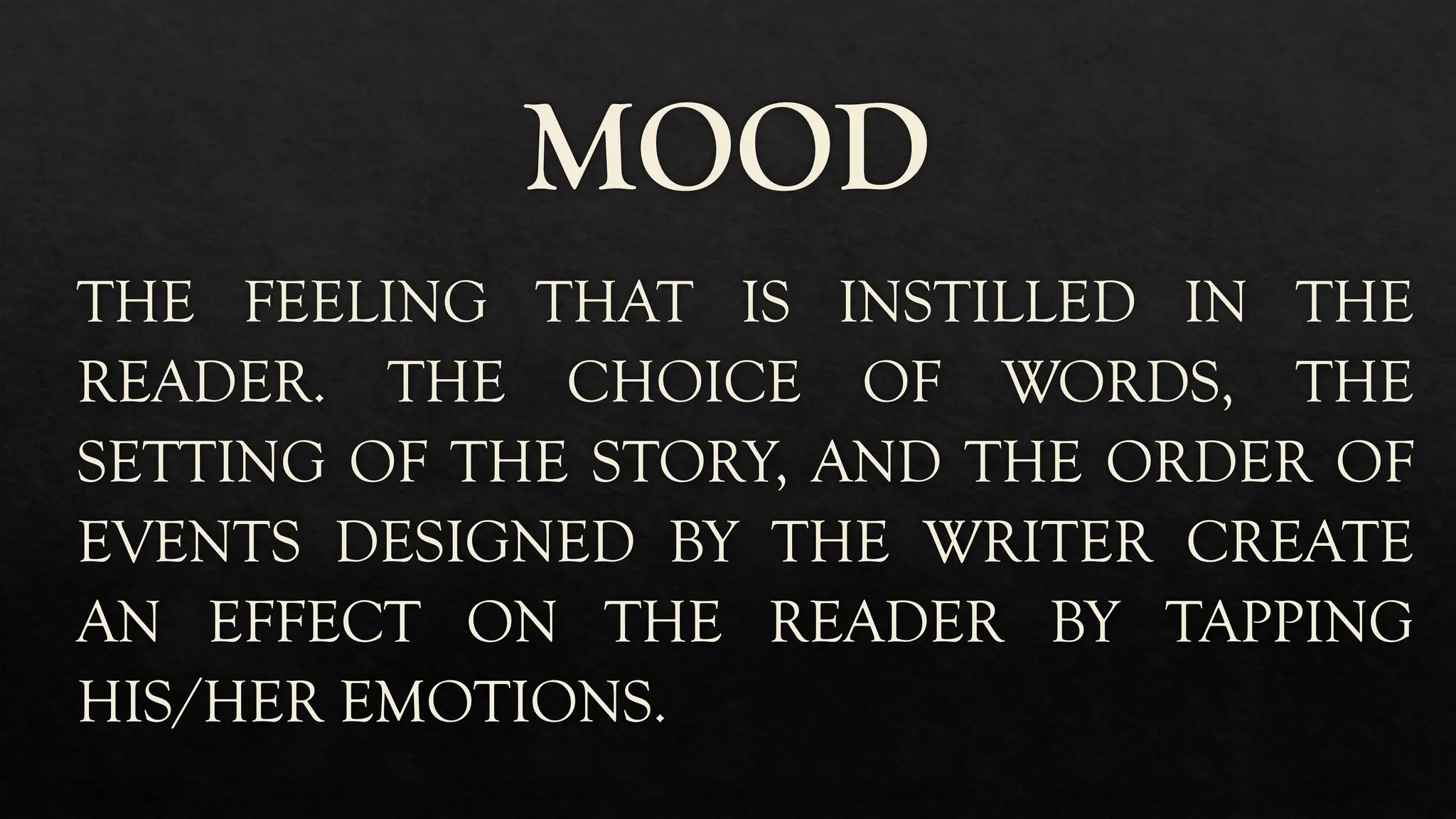 MOOD
THE FEELING THAT IS INSTILLED IN THE
READER. THE CHOICE OF WORDS, THE
SETTING OF THE STORY, AND THE ORDER OF
EVENTS DESIGNED BY THE WRITER CREATE
AN EFFECT ON THE READER BY TAPPING
HIS/HER EMOTIONS.
 