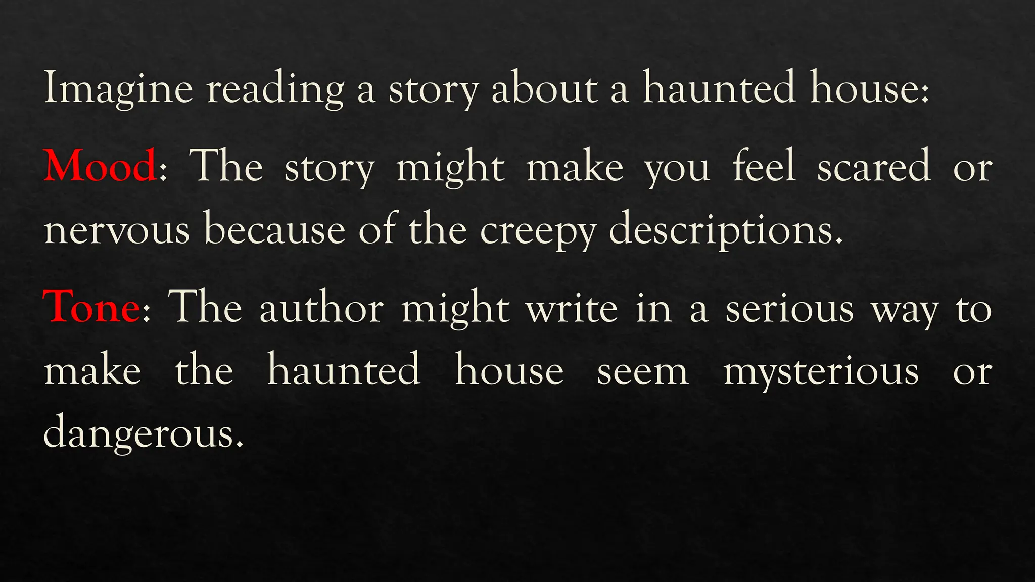 Imagine reading a story about a haunted house:
Mood: The story might make you feel scared or
nervous because of the creepy descriptions.
Tone: The author might write in a serious way to
make the haunted house seem mysterious or
dangerous.
 
