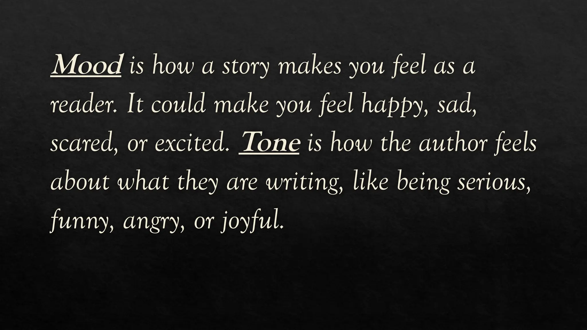 Mood is how a story makes you feel as a
reader. It could make you feel happy, sad,
scared, or excited. Tone is how the author feels
about what they are writing, like being serious,
funny, angry, or joyful.
 