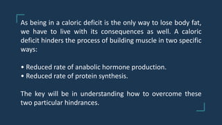 As being in a caloric deficit is the only way to lose body fat,
we have to live with its consequences as well. A caloric
deficit hinders the process of building muscle in two specific
ways:
• Reduced rate of anabolic hormone production.
• Reduced rate of protein synthesis.
The key will be in understanding how to overcome these
two particular hindrances.
 