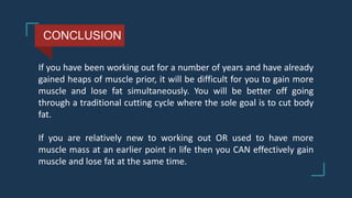 CONCLUSION
If you have been working out for a number of years and have already
gained heaps of muscle prior, it will be difficult for you to gain more
muscle and lose fat simultaneously. You will be better off going
through a traditional cutting cycle where the sole goal is to cut body
fat.
If you are relatively new to working out OR used to have more
muscle mass at an earlier point in life then you CAN effectively gain
muscle and lose fat at the same time.
 
