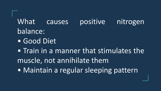 What causes positive nitrogen
balance:
• Good Diet
• Train in a manner that stimulates the
muscle, not annihilate them
• Maintain a regular sleeping pattern
 