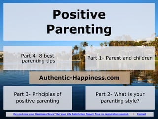 Positive
Parenting
Part 1- Parent and childrenPart 4- 8 best
parenting tips
Part 2- What is your
parenting style?
Part 3- Principles of
positive parenting
Authentic-Happiness.com
Do you know your Happiness Score? Get your Life Satisfaction Report. Free, no registration required. I Contact
 