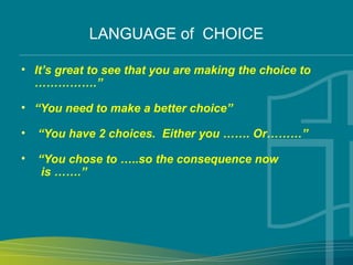 LANGUAGE of CHOICE
• It’s great to see that you are making the choice to
…………….”
• “You need to make a better choice”
• “You have 2 choices. Either you ……. Or………”
• “You chose to …..so the consequence now
is …….”
 