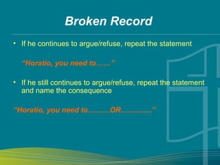 Broken Record
• If he continues to argue/refuse, repeat the statement
“Horatio, you need to……”
• If he still continues to argue/refuse, repeat the statement
and name the consequence
“Horatio, you need to………OR……........”
 
