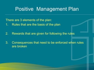 Positive Management Plan
There are 3 elements of the plan:
1. Rules that are the basis of the plan
2. Rewards that are given for following the rules
3. Consequences that need to be enforced when rules
are broken
 