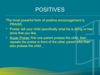 POSITIVES
The most powerful form of positive encouragement is
PRAISE.
• Praise: tell your child specifically what he is doing or has
done that you like.
• Super Praise: first one parent praises the child, then
repeats the praise in front of the other parent who then
also praises the child.
 