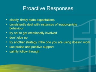 Proactive Responses
• clearly, firmly state expectations
• consistently deal with instances of inappropriate
behaviour
• try not to get emotionally involved
• don’t give up
• try another strategy if the one you are using doesn’t work
• use praise and positive support
• calmly follow through
 