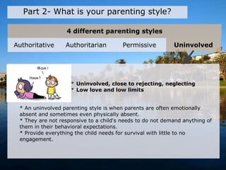 4 different parenting styles
Part 2- What is your parenting style?
* Uninvolved, close to rejecting, neglecting
* Low love and low limits
* An uninvolved parenting style is when parents are often emotionally
absent and sometimes even physically absent.
* They are not responsive to a child's needs to do not demand anything of
them in their behavioral expectations.
* Provide everything the child needs for survival with little to no
engagement.
Authoritative Authoritarian Permissive Uninvolved
 