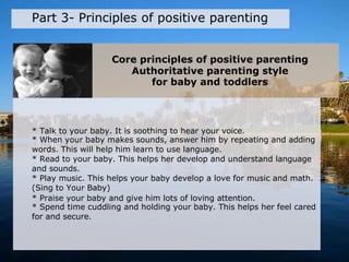 Core principles of positive parenting
Authoritative parenting style
for baby and toddlers
Part 3- Principles of positive parenting
* Talk to your baby. It is soothing to hear your voice.
* When your baby makes sounds, answer him by repeating and adding
words. This will help him learn to use language.
* Read to your baby. This helps her develop and understand language
and sounds.
* Play music. This helps your baby develop a love for music and math.
(Sing to Your Baby)
* Praise your baby and give him lots of loving attention.
* Spend time cuddling and holding your baby. This helps her feel cared
for and secure.
 