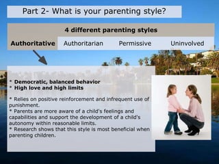 4 different parenting styles
Part 2- What is your parenting style?
* Democratic, balanced behavior
* High love and high limits
* Relies on positive reinforcement and infrequent use of
punishment.
* Parents are more aware of a child's feelings and
capabilities and support the development of a child's
autonomy within reasonable limits.
* Research shows that this style is most beneficial when
parenting children.
Authoritative Authoritarian Permissive Uninvolved
 