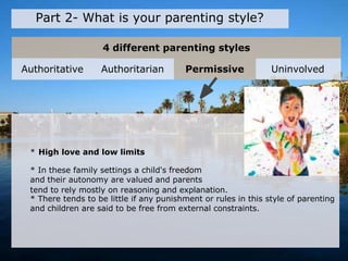 4 different parenting styles
Part 2- What is your parenting style?
* High love and low limits
* In these family settings a child's freedom
and their autonomy are valued and parents
tend to rely mostly on reasoning and explanation.
* There tends to be little if any punishment or rules in this style of parenting
and children are said to be free from external constraints.
Authoritative Authoritarian Permissive Uninvolved
 