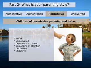 Part 2- What is your parenting style?
Authoritative Authoritarian Permissive Uninvolved
Children of permissive parents tend to be:
* Selfish
* Unmotivated
* Dependent on others
* Demanding of attention
* Disobedient
* Impulsive
 