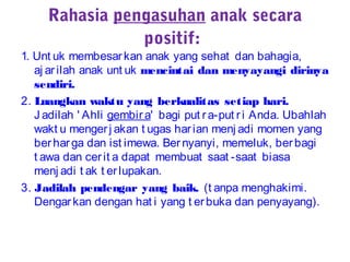 Rahasia pengasuhan anak secara
positif:
1. Unt uk membesarkan anak yang sehat dan bahagia,
aj arilah anak unt uk mencintai dan menyayangi dirinya
sendiri.
2. Luangkan waktu yang berkualitas setiap hari.
J adilah ' Ahli gembira' bagi put ra-put ri Anda. Ubahlah
wakt u mengerj akan t ugas harian menj adi momen yang
berharga dan ist imewa. Bernyanyi, memeluk, berbagi
t awa dan cerit a dapat membuat saat -saat biasa
menj adi t ak t erlupakan.
3. Jadilah pendengar yang baik. (t anpa menghakimi.
Dengarkan dengan hat i yang t erbuka dan penyayang).
 