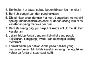 4. Seringlah t ert awa, sebab kegembiraan it u menular!
5. Berilah pengakuan dan penghargaan.
6. Disiplinkan anak dengan hormat . J anganlah memarahi
apalagi mempermalukan anak di depan orang lain at as
kesalahan yang mereka perbuat .
7. Berilah ruang bagi put ra-put ri Anda unt uk melakukan
kesalahan.
8. J alani hidup Anda dengan nilai-nilai yang past i:
kej uj uran, t anggung j awab, dan semangat saling
membant u.
9. Fokuskanlah perhat ian Anda pada hal-hal yang
berj alan benar. Milikilah keyakinan yang meneguhkan
keluarga Anda di saat -saat sulit .
 