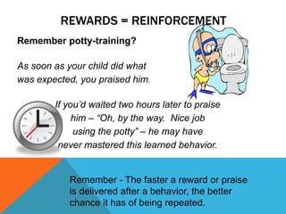 REWARDS = REINFORCEMENT
Remember potty-training?
As soon as your child did what
was expected, you praised him.
If you’d waited two hours later to praise
him – “Oh, by the way. Nice job
using the potty” – he may have
never mastered this learned behavior.
Remember - The faster a reward or praise
is delivered after a behavior, the better
chance it has of being repeated.
 