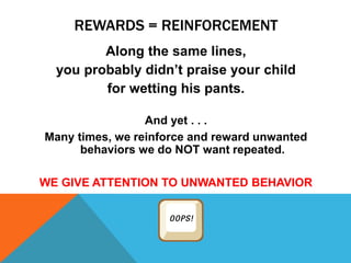 REWARDS = REINFORCEMENT
Along the same lines,
you probably didn’t praise your child
for wetting his pants.
And yet . . .
Many times, we reinforce and reward unwanted
behaviors we do NOT want repeated.
WE GIVE ATTENTION TO UNWANTED BEHAVIOR
 