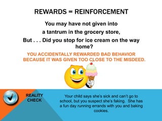 REWARDS = REINFORCEMENT
You may have not given into
a tantrum in the grocery store,
But . . . Did you stop for ice cream on the way
home?
YOU ACCIDENTALLY REWARDED BAD BEHAVIOR
BECAUSE IT WAS GIVEN TOO CLOSE TO THE MISDEED.
Your child says she’s sick and can’t go to
school, but you suspect she’s faking. She has
a fun day running errands with you and baking
cookies.
REALITY
CHECK
 
