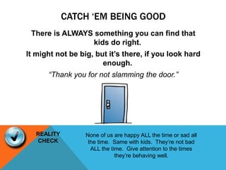 CATCH ‘EM BEING GOOD
There is ALWAYS something you can find that
kids do right.
It might not be big, but it’s there, if you look hard
enough.
“Thank you for not slamming the door.”
None of us are happy ALL the time or sad all
the time. Same with kids. They’re not bad
ALL the time. Give attention to the times
they’re behaving well.
REALITY
CHECK
 