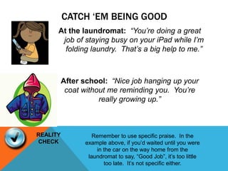 CATCH ‘EM BEING GOOD
At the laundromat: “You’re doing a great
job of staying busy on your iPad while I’m
folding laundry. That’s a big help to me.”
After school: “Nice job hanging up your
coat without me reminding you. You’re
really growing up.”
Remember to use specific praise. In the
example above, if you’d waited until you were
in the car on the way home from the
laundromat to say, “Good Job”, it’s too little
too late. It’s not specific either.
REALITY
CHECK
 