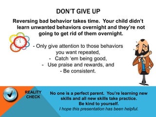 DON’T GIVE UP
Reversing bad behavior takes time. Your child didn’t
learn unwanted behaviors overnight and they’re not
going to get rid of them overnight.
- Only give attention to those behaviors
you want repeated,
- Catch ‘em being good,
- Use praise and rewards, and
- Be consistent.
No one is a perfect parent. You’re learning new
skills and all new skills take practice.
Be kind to yourself.
I hope this presentation has been helpful.
REALITY
CHECK
 