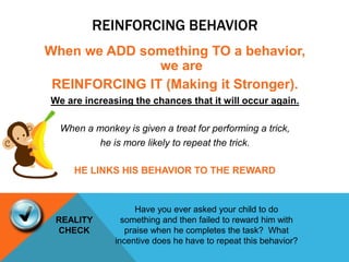 REINFORCING BEHAVIOR
When we ADD something TO a behavior,
we are
REINFORCING IT (Making it Stronger).
We are increasing the chances that it will occur again.
When a monkey is given a treat for performing a trick,
he is more likely to repeat the trick.
HE LINKS HIS BEHAVIOR TO THE REWARD
REALITY
CHECK
Have you ever asked your child to do
something and then failed to reward him with
praise when he completes the task? What
incentive does he have to repeat this behavior?
 